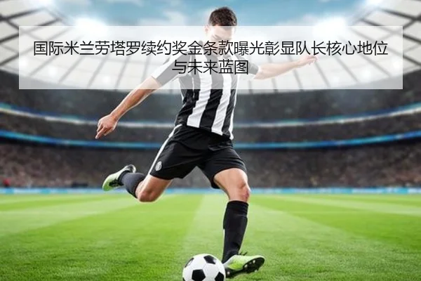 国际米兰劳塔罗续约奖金条款曝光彰显队长核心地位与未来蓝图