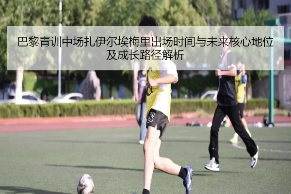 巴黎青训中场扎伊尔埃梅里出场时间与未来核心地位及成长路径解析
