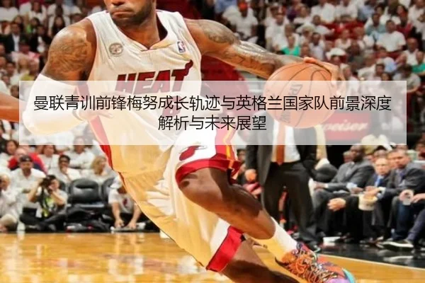 曼联青训前锋梅努成长轨迹与英格兰国家队前景深度解析与未来展望
