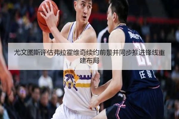 尤文图斯评估弗拉霍维奇续约前景并同步推进锋线重建布局