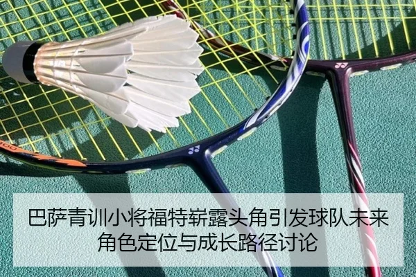 巴萨青训小将福特崭露头角引发球队未来角色定位与成长路径讨论
