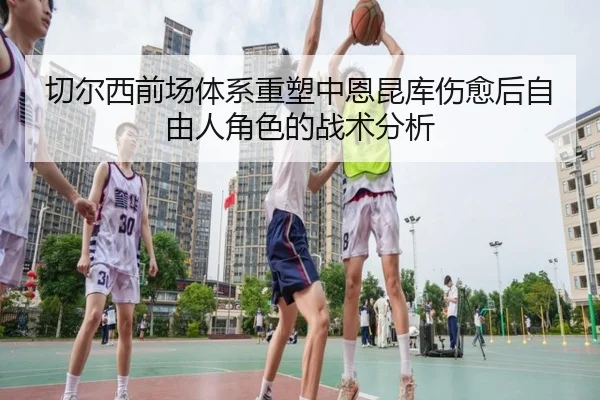 切尔西前场体系重塑中恩昆库伤愈后自由人角色的战术分析