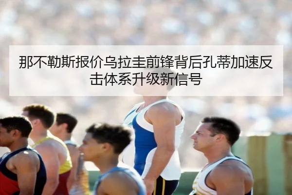 那不勒斯报价乌拉圭前锋背后孔蒂加速反击体系升级新信号