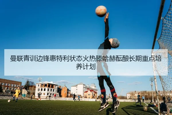 曼联青训边锋惠特利状态火热滕哈赫酝酿长期重点培养计划